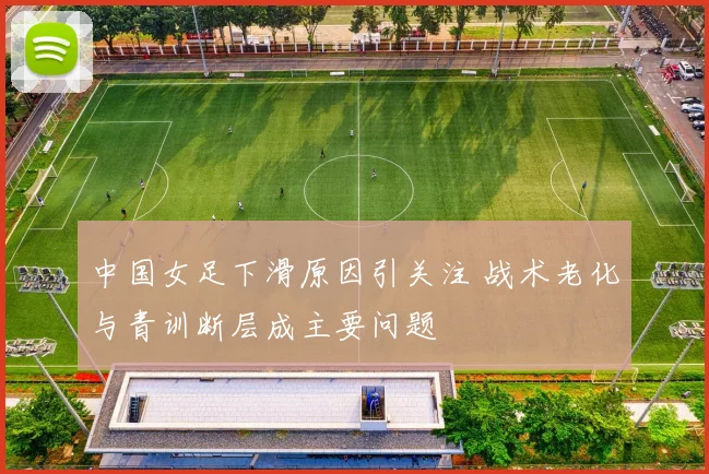 中国女足下滑原因引关注 战术老化与青训断层成主要问题