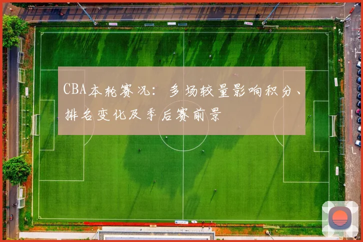 CBA本轮赛况：多场较量影响积分、排名变化及季后赛前景