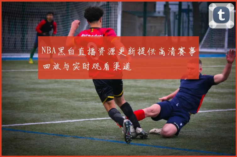 NBA黑白直播资源更新提供高清赛事回放与实时观看渠道