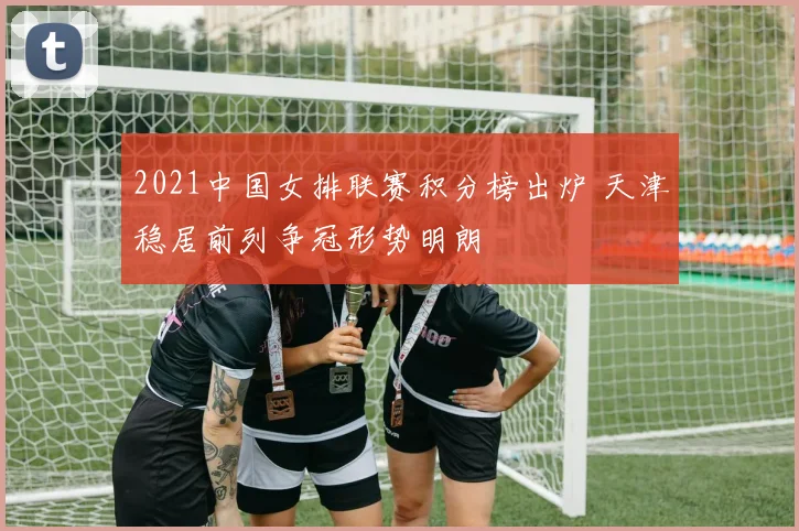 2021中国女排联赛积分榜出炉 天津稳居前列争冠形势明朗