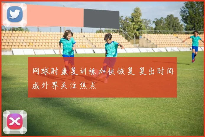 网球肘康复训练加快恢复 复出时间成外界关注焦点