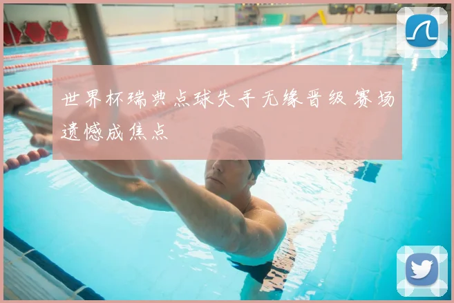 世界杯瑞典点球失手无缘晋级 赛场遗憾成焦点