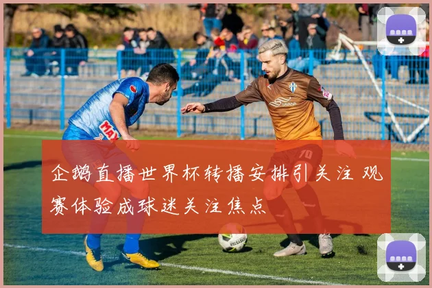 企鹅直播世界杯转播安排引关注 观赛体验成球迷关注焦点