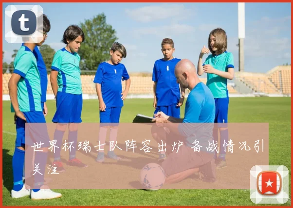 世界杯瑞士队阵容出炉 备战情况引关注