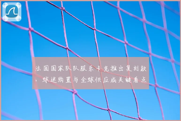 法国国家队队服乐卡克推出复刻款，球迷购置与全球供应成关键看点