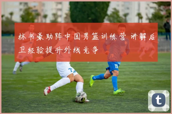 林书豪助阵中国男篮训练营 讲解后卫经验提升外线竞争