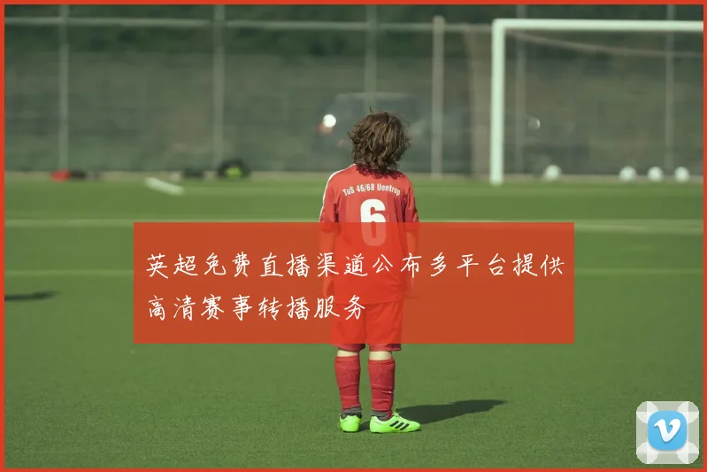 英超免费直播渠道公布多平台提供高清赛事转播服务
