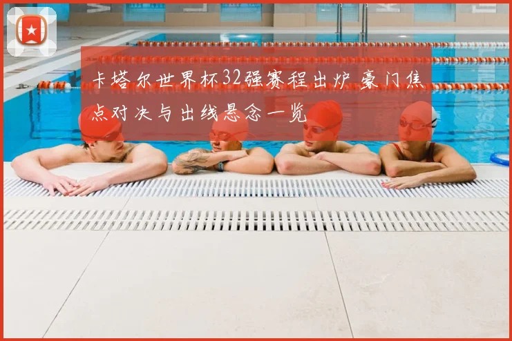 卡塔尔世界杯32强赛程出炉 豪门焦点对决与出线悬念一览