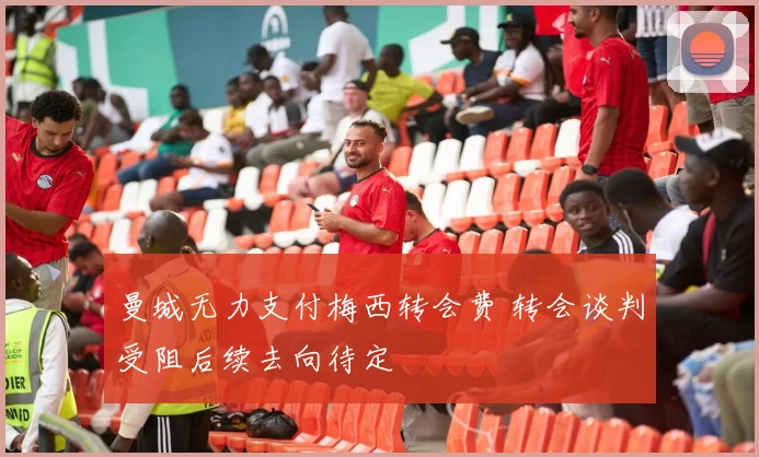 曼城无力支付梅西转会费 转会谈判受阻后续去向待定