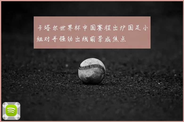 卡塔尔世界杯中国赛程出炉国足小组对手强劲出线前景成焦点