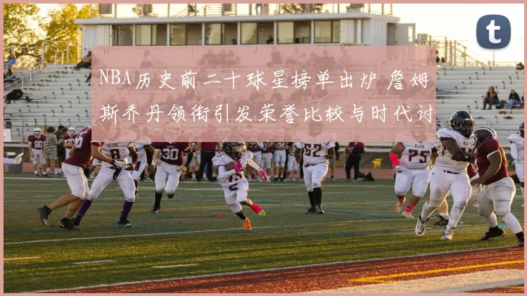 NBA历史前二十球星榜单出炉 詹姆斯乔丹领衔引发荣誉比较与时代讨论