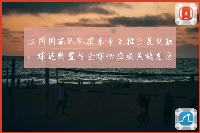 法国国家队队服乐卡克推出复刻款，球迷购置与全球供应成关键看点