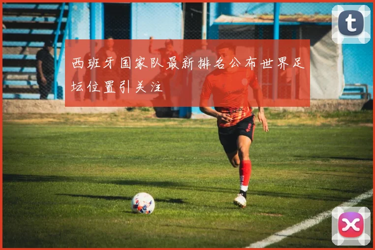 西班牙国家队最新排名公布世界足坛位置引关注