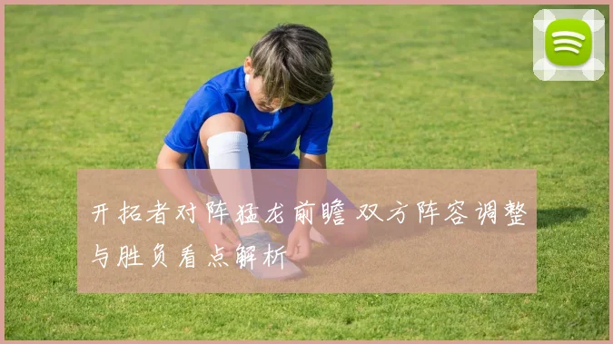 开拓者对阵猛龙前瞻 双方阵容调整与胜负看点解析