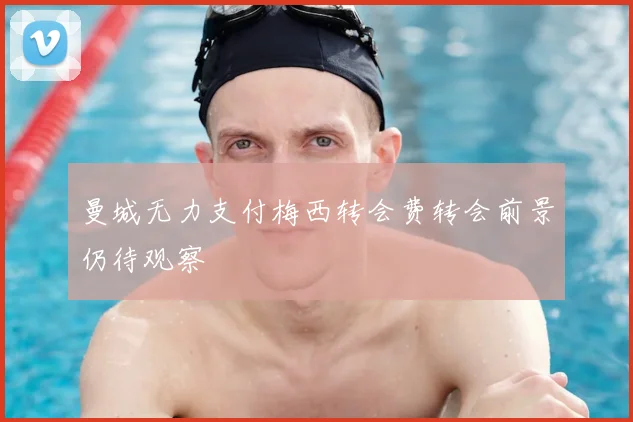 曼城无力支付梅西转会费转会前景仍待观察