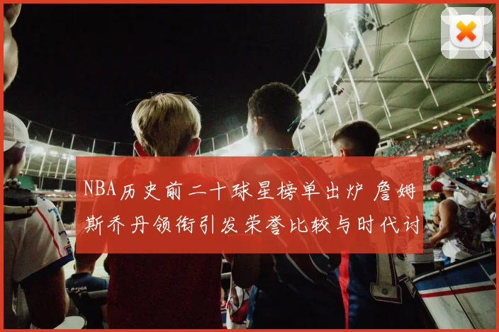 NBA历史前二十球星榜单出炉 詹姆斯乔丹领衔引发荣誉比较与时代讨论