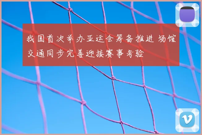 我国首次举办亚运会筹备推进 场馆交通同步完善迎接赛事考验