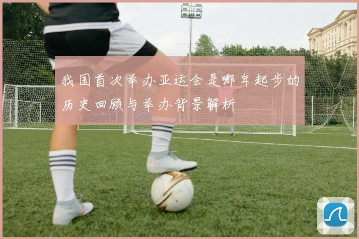 我国首次举办亚运会是哪年起步的历史回顾与举办背景解析